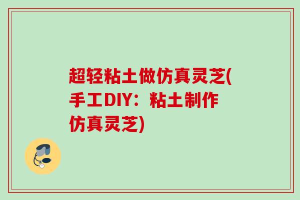 超轻粘土做仿真灵芝(手工DIY:粘土制作仿真灵芝) 超轻粘土做仿真灵芝(手工DIY:粘土制作仿真灵芝)