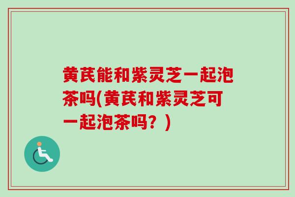 黄芪能和紫灵芝一起泡茶吗(黄芪和紫灵芝可一起泡茶吗？)