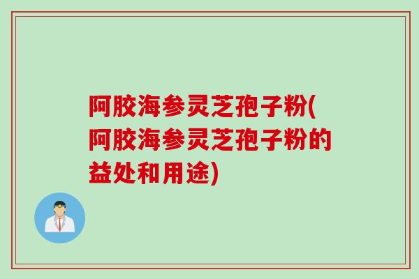 阿胶海参灵芝孢子粉(阿胶海参灵芝孢子粉的益处和用途)