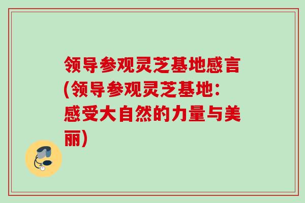 领导参观灵芝基地感言(领导参观灵芝基地：感受大自然的力量与美丽)