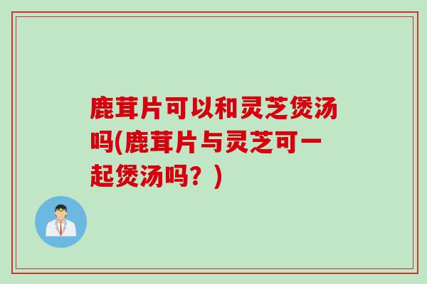 鹿茸片可以和灵芝煲汤吗(鹿茸片与灵芝可一起煲汤吗？)