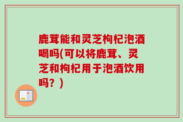 鹿茸能和灵芝枸杞泡酒喝吗(可以将鹿茸、灵芝和枸杞用于泡酒饮用吗？)