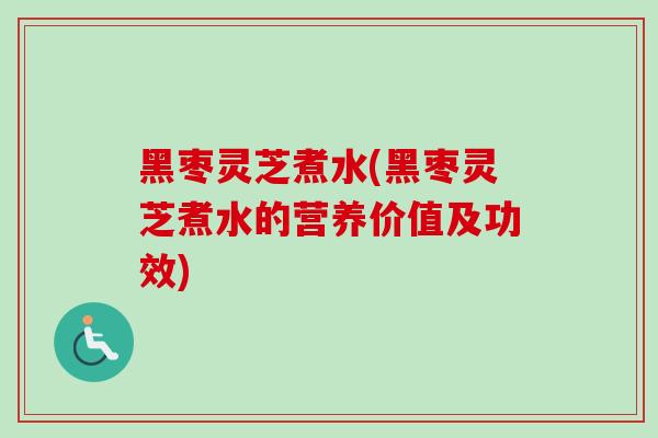 黑枣灵芝煮水(黑枣灵芝煮水的营养价值及功效)
