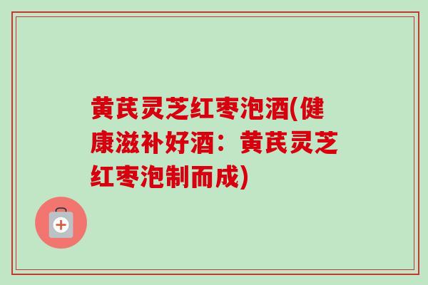 黄芪灵芝红枣泡酒(健康滋补好酒：黄芪灵芝红枣泡制而成)