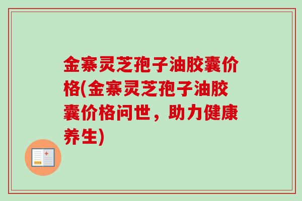 金寨灵芝孢子油胶囊价格(金寨灵芝孢子油胶囊价格问世，助力健康养生)