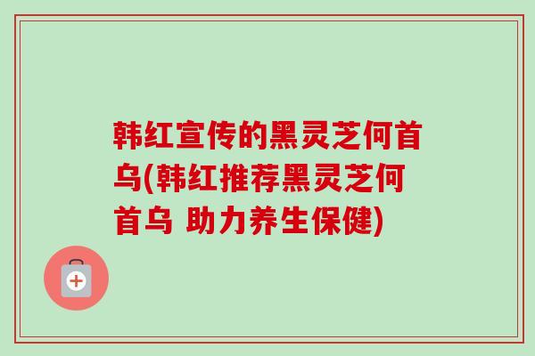 韩红宣传的黑灵芝何首乌(韩红推荐黑灵芝何首乌 助力养生保健)