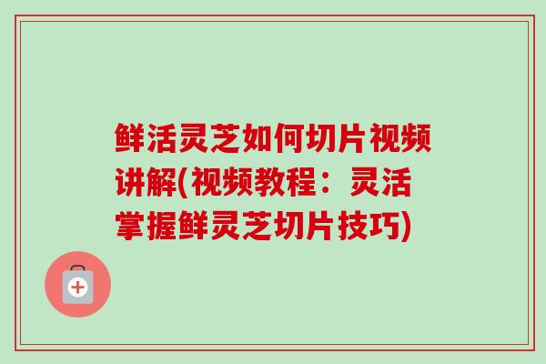 鲜活灵芝如何切片视频讲解(视频教程：灵活掌握鲜灵芝切片技巧)