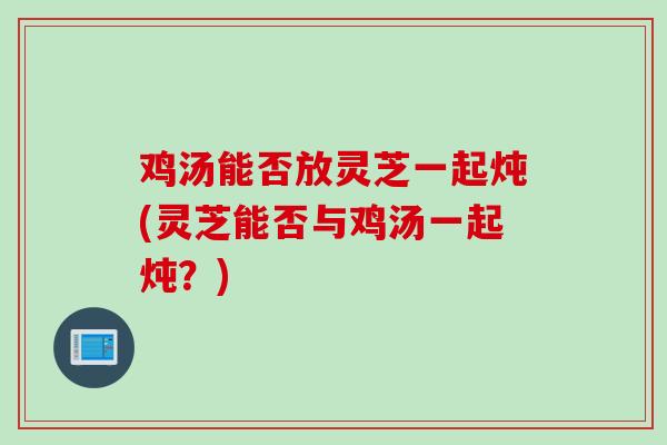 鸡汤能否放灵芝一起炖(灵芝能否与鸡汤一起炖？)