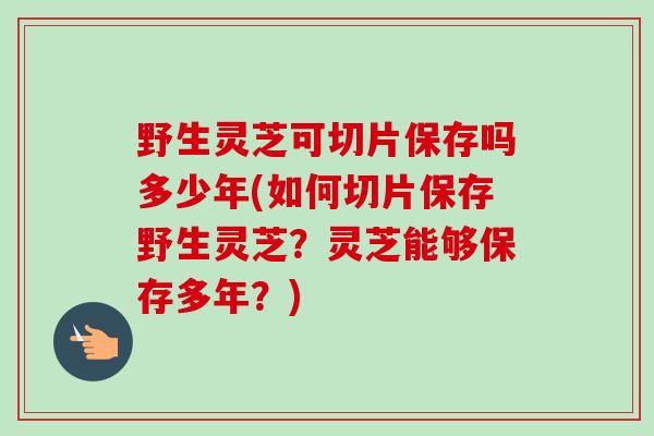 野生灵芝可切片保存吗多少年(如何切片保存野生灵芝？灵芝能够保存多年？)