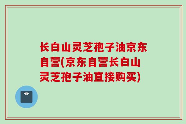 长白山灵芝孢子油京东自营(京东自营长白山灵芝孢子油直接购买)