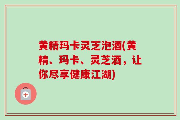 黄精玛卡灵芝泡酒(黄精、玛卡、灵芝酒，让你尽享健康江湖)