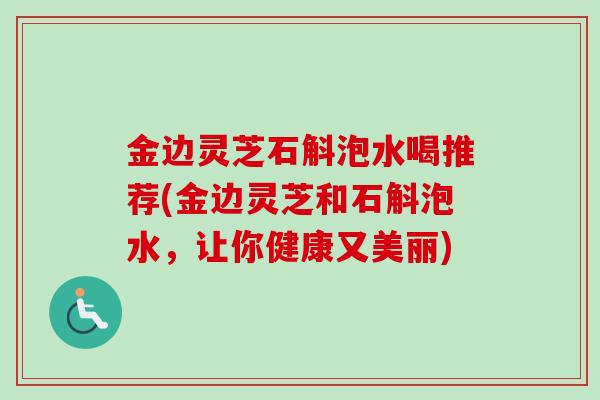 金边灵芝石斛泡水喝推荐(金边灵芝和石斛泡水，让你健康又美丽)