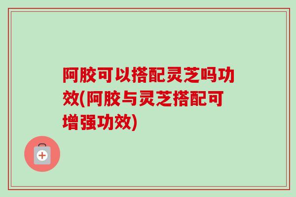 阿胶可以搭配灵芝吗功效(阿胶与灵芝搭配可增强功效)