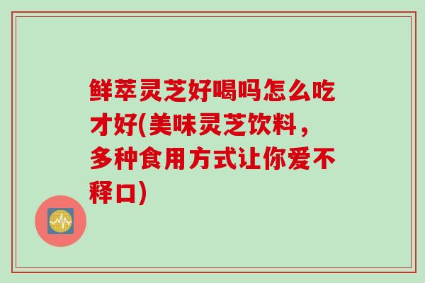 鲜萃灵芝好喝吗怎么吃才好(美味灵芝饮料，多种食用方式让你爱不释口)