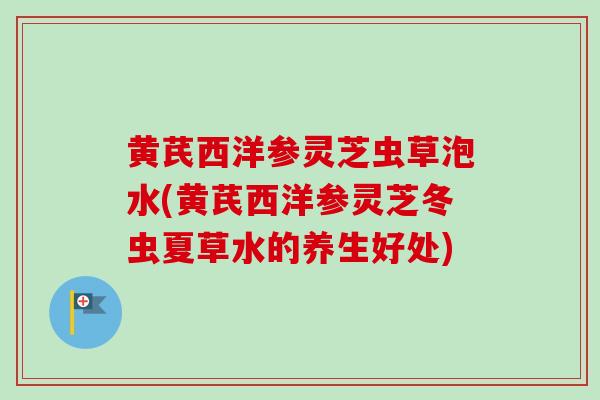 黄芪西洋参灵芝虫草泡水(黄芪西洋参灵芝冬虫夏草水的养生好处)
