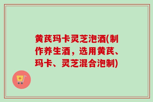 黄芪玛卡灵芝泡酒(制作养生酒，选用黄芪、玛卡、灵芝混合泡制)