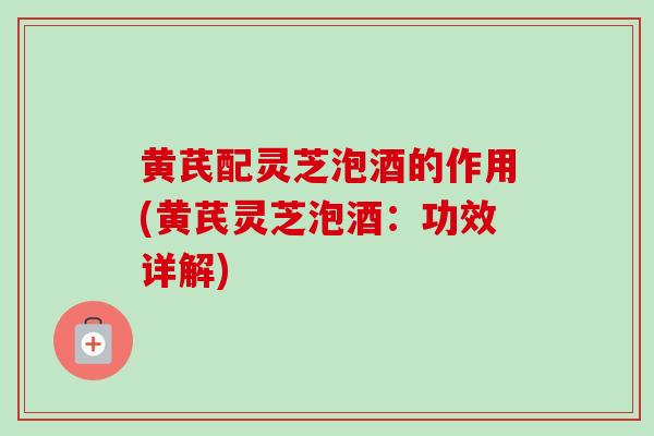 黄芪配灵芝泡酒的作用(黄芪灵芝泡酒：功效详解)