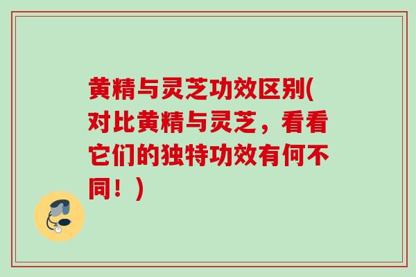 黄精与灵芝功效区别(对比黄精与灵芝，看看它们的独特功效有何不同！)