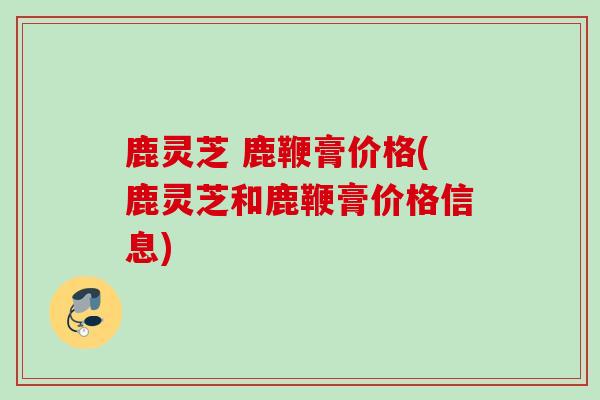 鹿灵芝 鹿鞭膏价格(鹿灵芝和鹿鞭膏价格信息)