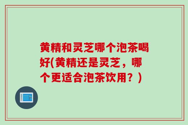 黄精和灵芝哪个泡茶喝好(黄精还是灵芝,哪个更适合泡茶饮用?) 黄精和灵芝哪个泡茶喝好(黄精还是灵芝,哪个更适合泡茶饮用?)