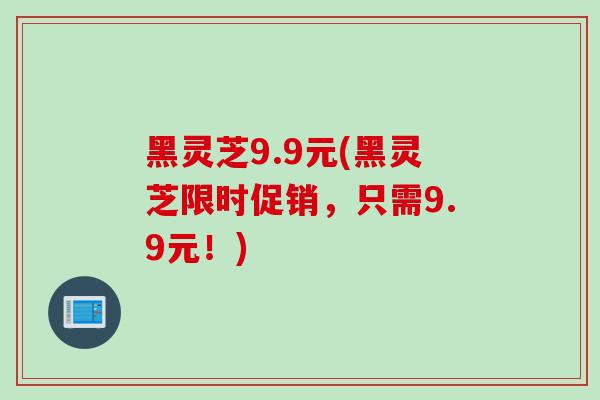 黑灵芝9.9元(黑灵芝限时促销，只需9.9元！)