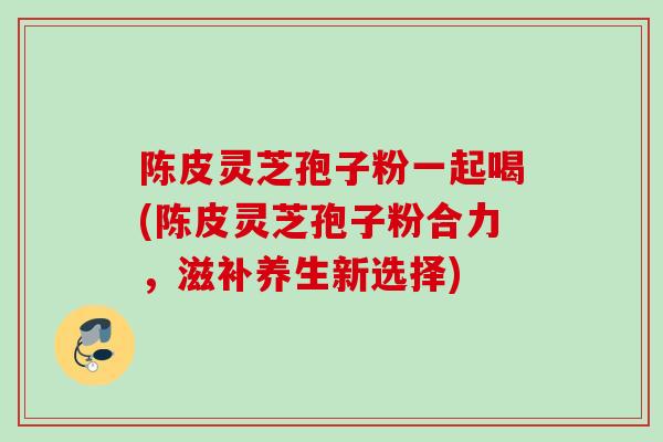陈皮灵芝孢子粉一起喝(陈皮灵芝孢子粉合力，滋补养生新选择)
