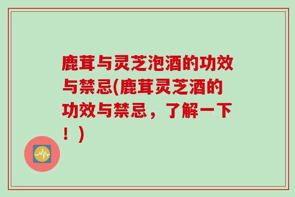 鹿茸与灵芝泡酒的功效与禁忌(鹿茸灵芝酒的功效与禁忌，了解一下！)