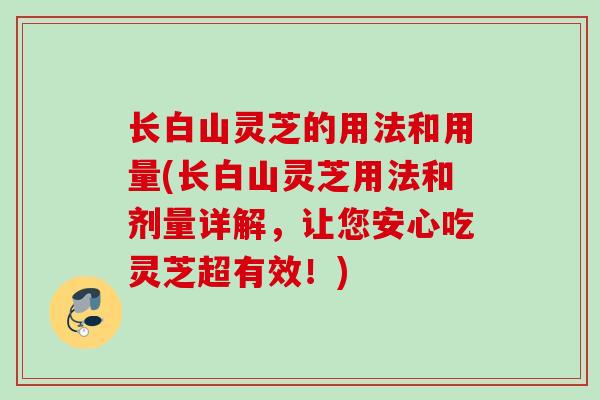 长白山灵芝的用法和用量(长白山灵芝用法和剂量详解，让您安心吃灵芝超有效！)