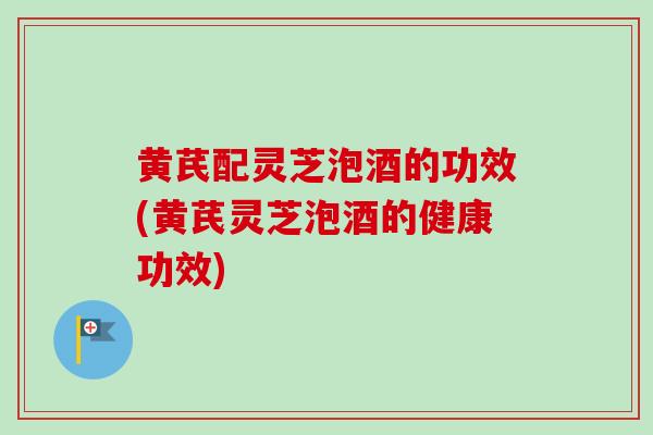 黄芪配灵芝泡酒的功效(黄芪灵芝泡酒的健康功效)