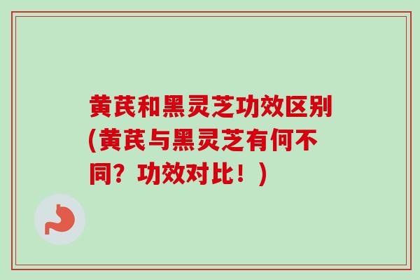 黄芪和黑灵芝功效区别(黄芪与黑灵芝有何不同？功效对比！)