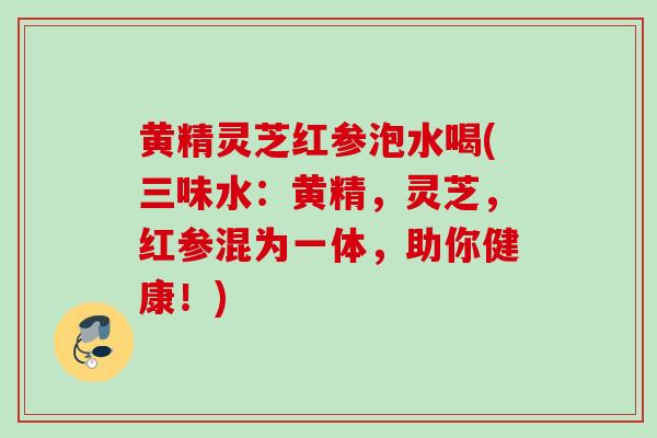 黄精灵芝红参泡水喝(三味水：黄精，灵芝，红参混为一体，助你健康！)