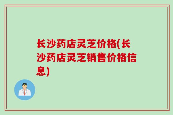 长沙药店灵芝价格(长沙药店灵芝销售价格信息)