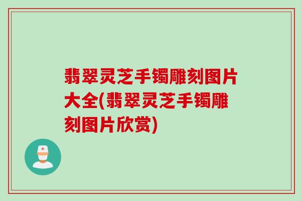 翡翠灵芝手镯雕刻图片大全(翡翠灵芝手镯雕刻图片欣赏)