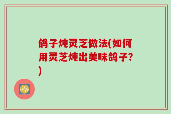 鸽子炖灵芝做法(如何用灵芝炖出美味鸽子?) 鸽子炖灵芝做法(如何用灵芝炖出美味鸽子?)