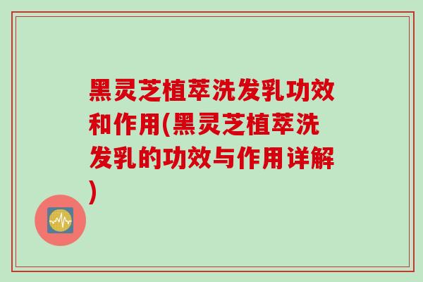 黑灵芝植萃洗发乳功效和作用(黑灵芝植萃洗发乳的功效与作用详解)