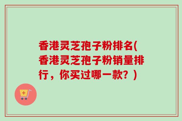 香港灵芝孢子粉排名(香港灵芝孢子粉销量排行，你买过哪一款？)