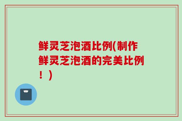 鲜灵芝泡酒比例(制作鲜灵芝泡酒的完美比例！)