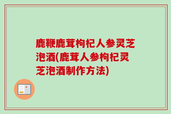 鹿鞭鹿茸枸杞人参灵芝泡酒(鹿茸人参枸杞灵芝泡酒制作方法)
