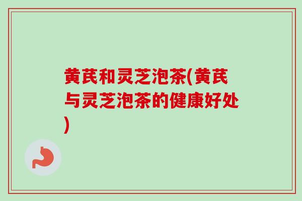 黄芪和灵芝泡茶(黄芪与灵芝泡茶的健康好处)
