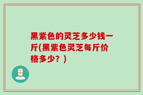 黑紫色的灵芝多少钱一斤(黑紫色灵芝每斤价格多少？)