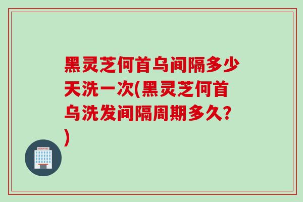 黑灵芝何首乌间隔多少天洗一次(黑灵芝何首乌洗发间隔周期多久？)