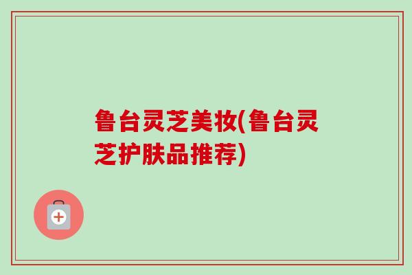 鲁台灵芝美妆(鲁台灵芝护肤品推荐)