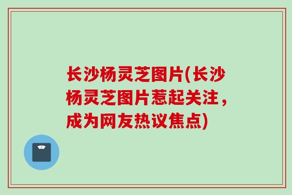 长沙杨灵芝图片(长沙杨灵芝图片惹起关注，成为网友热议焦点)