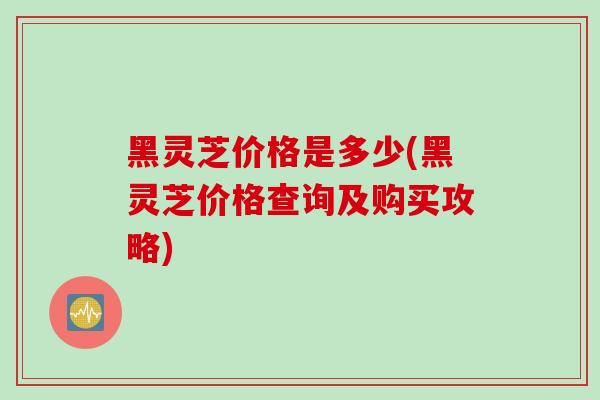 黑灵芝价格是多少(黑灵芝价格查询及购买攻略)