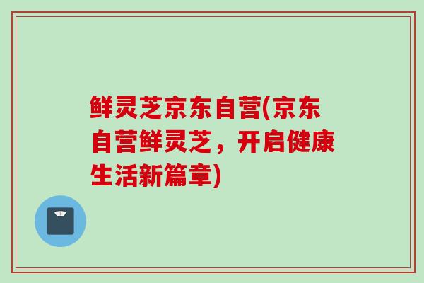 鲜灵芝京东自营(京东自营鲜灵芝，开启健康生活新篇章)