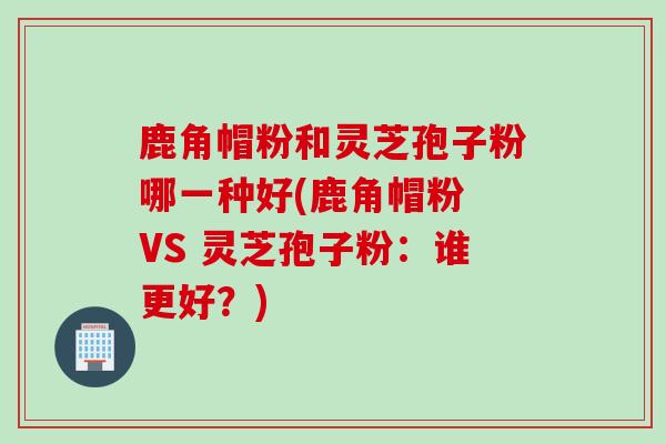 鹿角帽粉和灵芝孢子粉哪一种好(鹿角帽粉 VS 灵芝孢子粉：谁更好？)