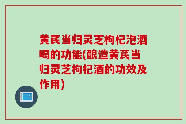 黄芪当归灵芝枸杞泡酒喝的功能(酿造黄芪当归灵芝枸杞酒的功效及作用)