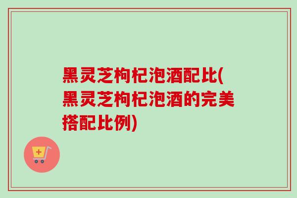 黑灵芝枸杞泡酒配比(黑灵芝枸杞泡酒的完美搭配比例)