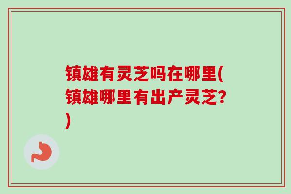镇雄有灵芝吗在哪里(镇雄哪里有出产灵芝？)