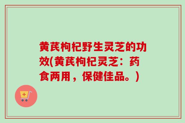黄芪枸杞野生灵芝的功效(黄芪枸杞灵芝：药食两用，保健佳品。)